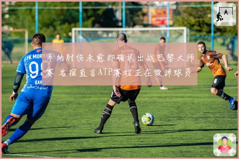 辛纳肘伤未愈却确认出战巴黎大师赛 名宿直言ATP赛程正在毁掉球员