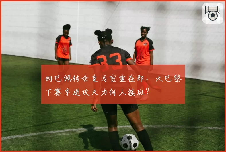 姆巴佩转会皇马官宣在即,大巴黎下赛季进攻火力何人接班?