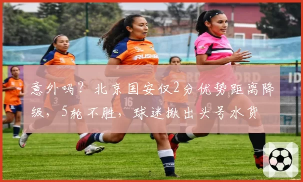 意外吗？北京国安仅2分优势距离降级，5轮不胜，球迷揪出头号水货
