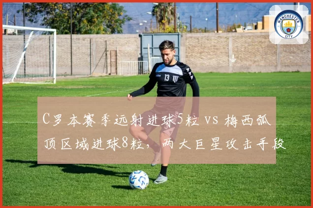 C罗本赛季远射进球5粒 vs 梅西弧顶区域进球8粒,两大巨星攻击手段各有侧重