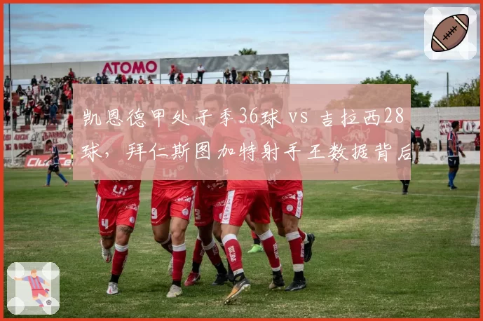 凯恩德甲处子季36球 vs 吉拉西28球，拜仁斯图加特射手王数据背后效率对决