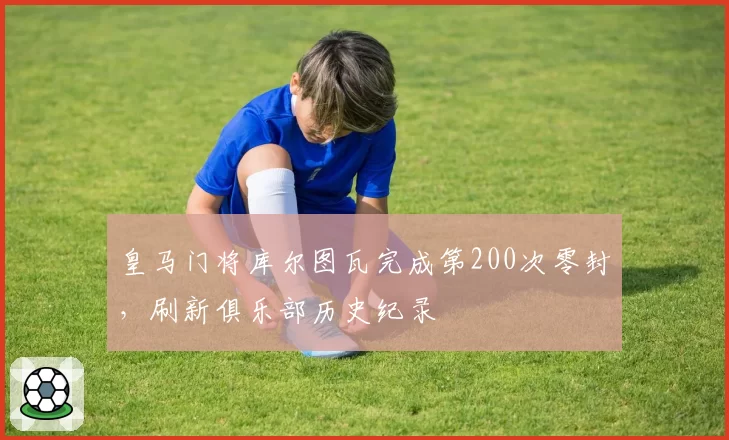 皇马门将库尔图瓦完成第200次零封,刷新俱乐部历史纪录
