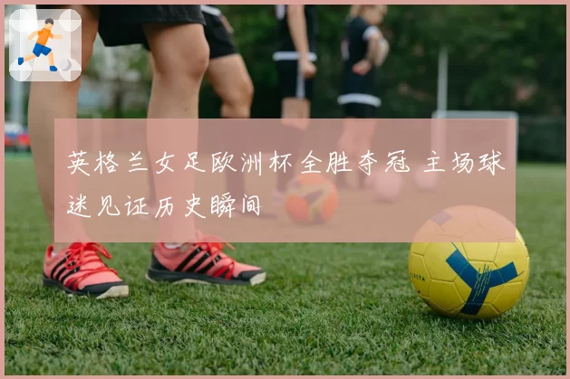 英格兰女足欧洲杯全胜夺冠 主场球迷见证历史瞬间