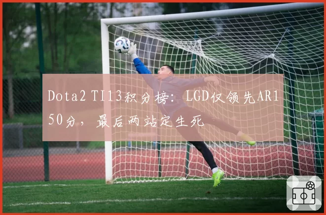 Dota2 TI13积分榜:LGD仅领先AR150分,最后两站定生死