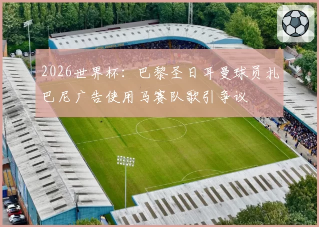2026世界杯:巴黎圣日耳曼球员扎巴尼广告使用马赛队歌引争议