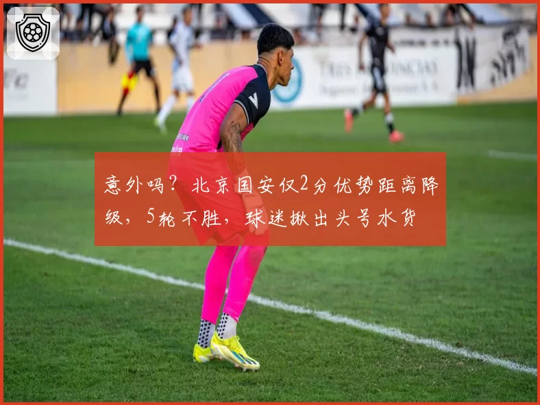 意外吗？北京国安仅2分优势距离降级，5轮不胜，球迷揪出头号水货