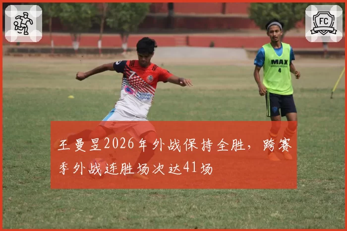 王曼昱2026年外战保持全胜,跨赛季外战连胜场次达41场