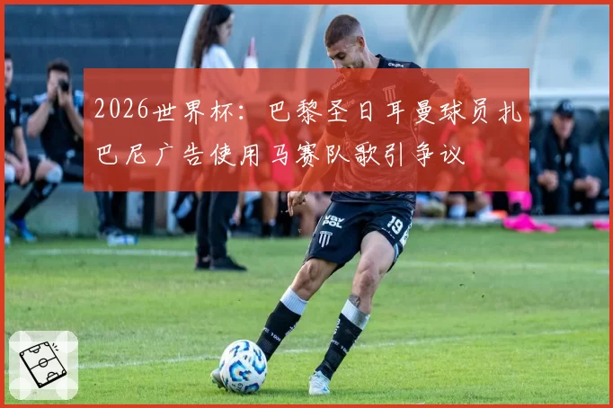2026世界杯:巴黎圣日耳曼球员扎巴尼广告使用马赛队歌引争议