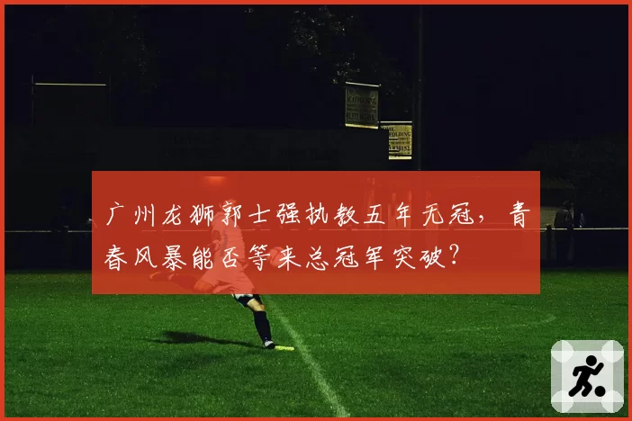 广州龙狮郭士强执教五年无冠,青春风暴能否等来总冠军突破?