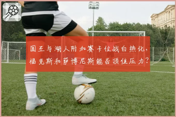 国王与湖人附加赛卡位战白热化,福克斯和萨博尼斯能否顶住压力?