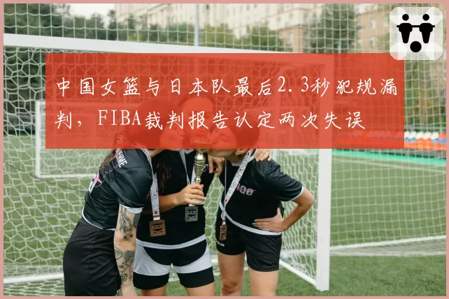 中国女篮与日本队最后2.3秒犯规漏判，FIBA裁判报告认定两次失误