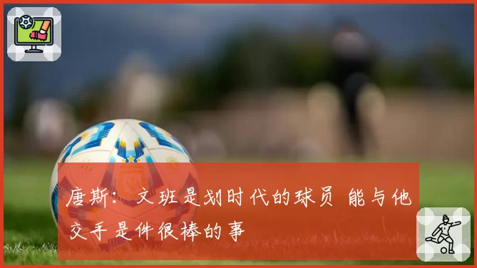 唐斯:文班是划时代的球员 能与他交手是件很棒的事