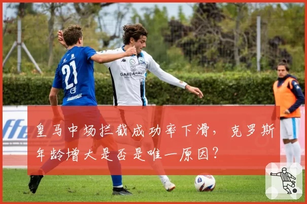 皇马中场拦截成功率下滑，克罗斯年龄增大是否是唯一原因？