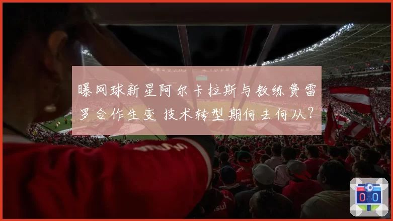 曝网球新星阿尔卡拉斯与教练费雷罗合作生变 技术转型期何去何从？