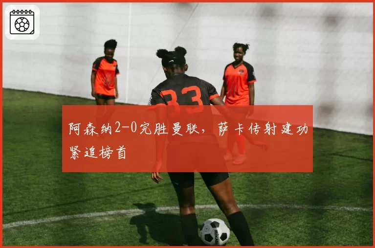 阿森纳2-0完胜曼联，萨卡传射建功紧追榜首