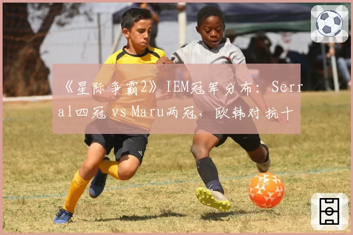 《星际争霸2》IEM冠军分布：Serral四冠 vs Maru两冠，欧韩对抗十年沉浮