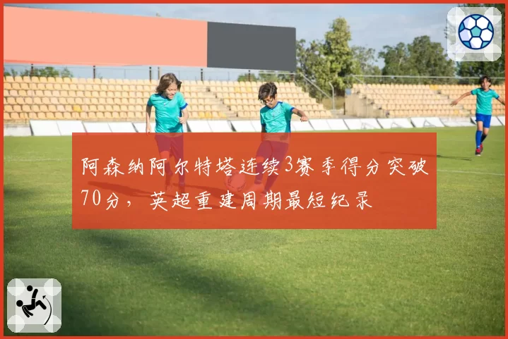 阿森纳阿尔特塔连续3赛季得分突破70分，英超重建周期最短纪录