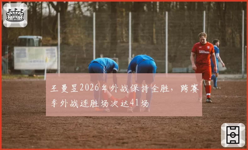 王曼昱2026年外战保持全胜,跨赛季外战连胜场次达41场