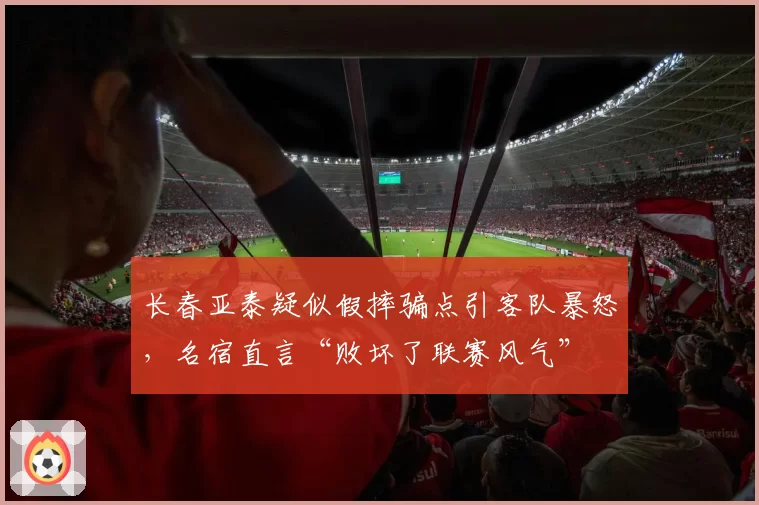 长春亚泰疑似假摔骗点引客队暴怒,名宿直言“败坏了联赛风气”