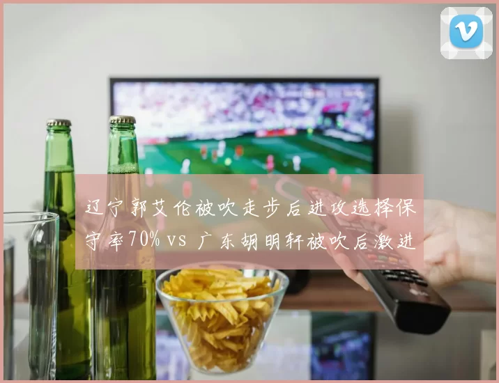 辽宁郭艾伦被吹走步后进攻选择保守率70% vs 广东胡明轩被吹后激进率80%,防守反应策略对比