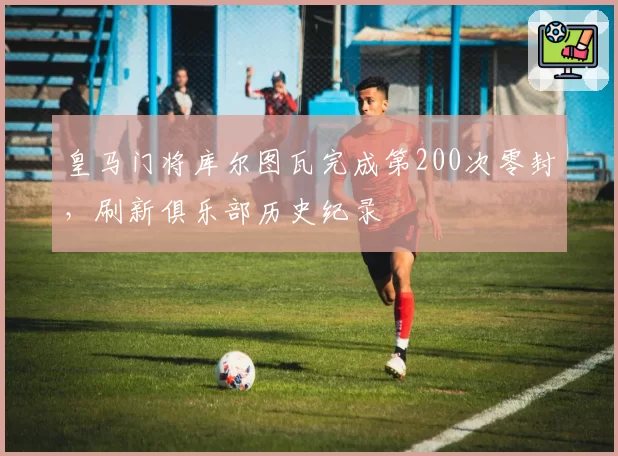 皇马门将库尔图瓦完成第200次零封,刷新俱乐部历史纪录