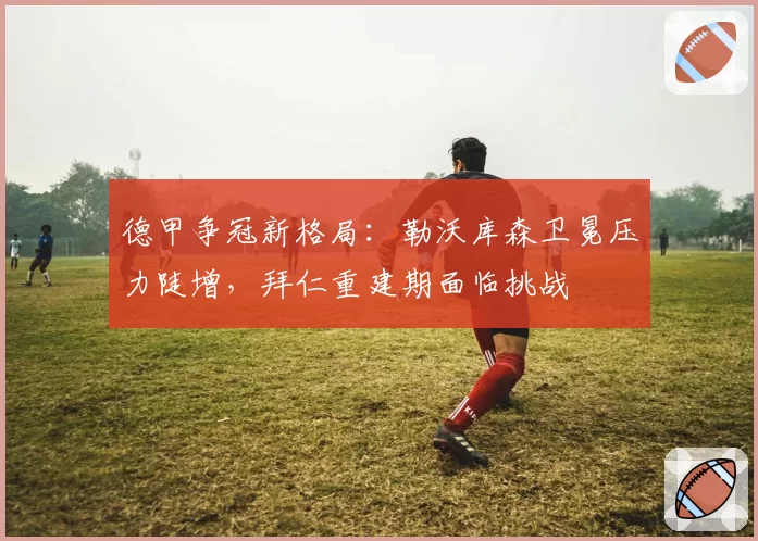 德甲争冠新格局:勒沃库森卫冕压力陡增,拜仁重建期面临挑战