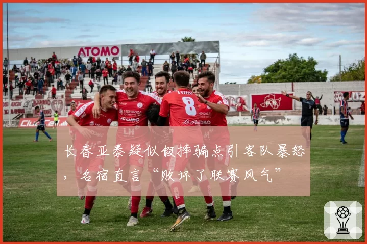 长春亚泰疑似假摔骗点引客队暴怒,名宿直言“败坏了联赛风气”