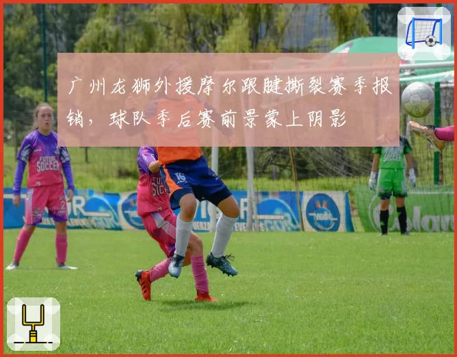 广州龙狮外援摩尔跟腱撕裂赛季报销，球队季后赛前景蒙上阴影