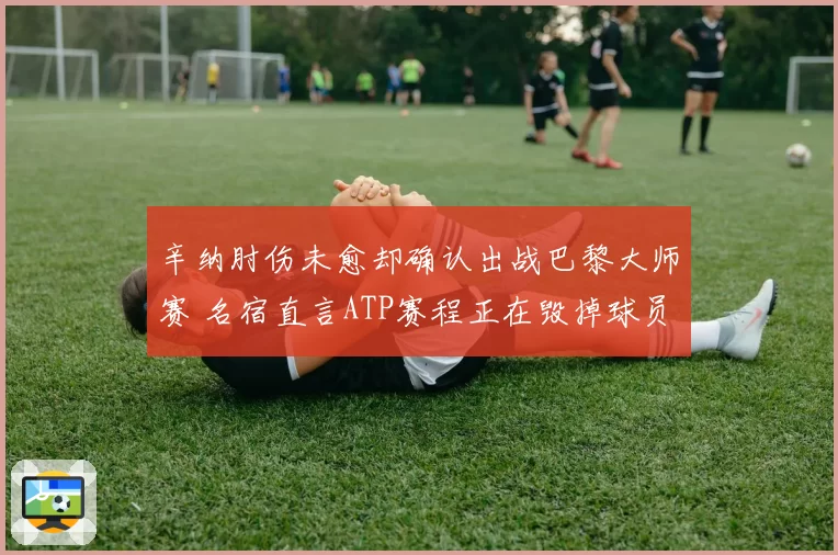 辛纳肘伤未愈却确认出战巴黎大师赛 名宿直言ATP赛程正在毁掉球员