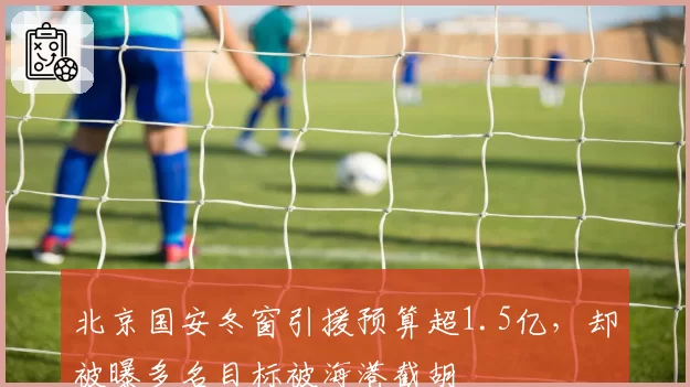 北京国安冬窗引援预算超1.5亿,却被曝多名目标被海港截胡