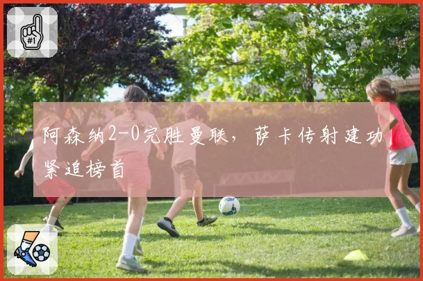 阿森纳2-0完胜曼联，萨卡传射建功紧追榜首