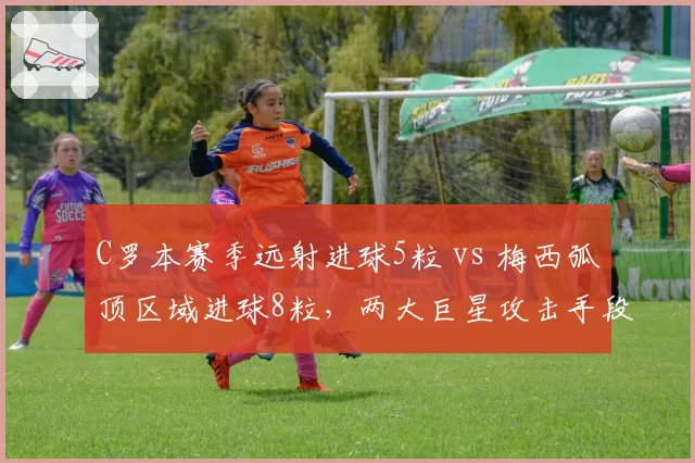 C罗本赛季远射进球5粒 vs 梅西弧顶区域进球8粒，两大巨星攻击手段各有侧重