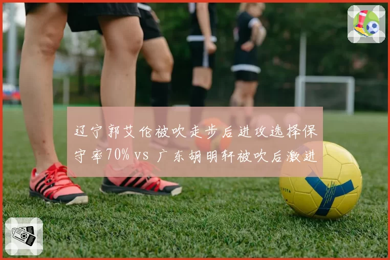 辽宁郭艾伦被吹走步后进攻选择保守率70% vs 广东胡明轩被吹后激进率80%,防守反应策略对比