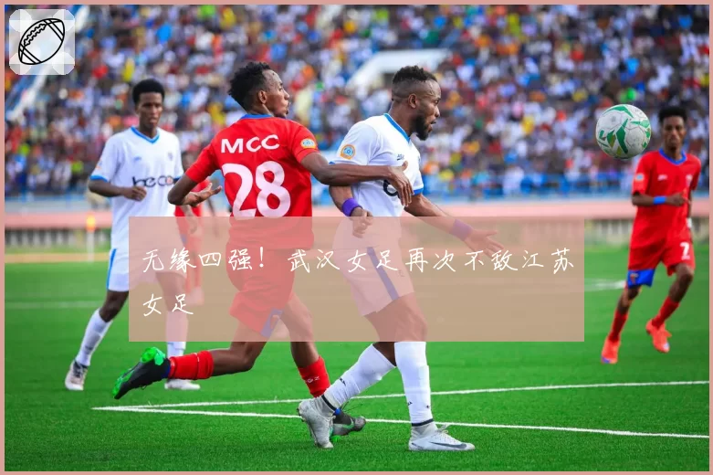 无缘四强!武汉女足再次不敌江苏女足