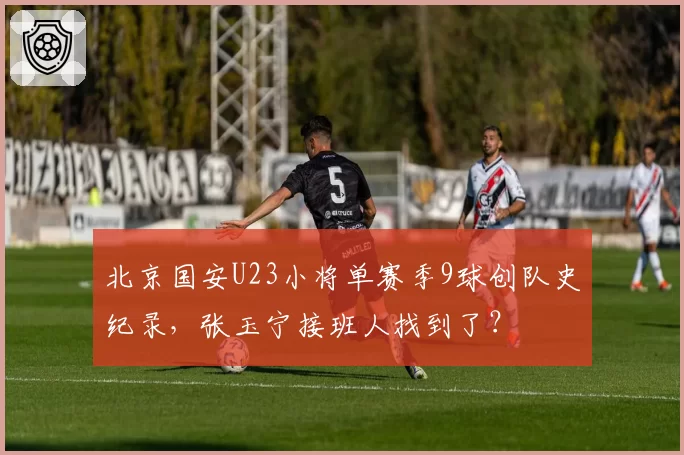 北京国安U23小将单赛季9球创队史纪录,张玉宁接班人找到了?