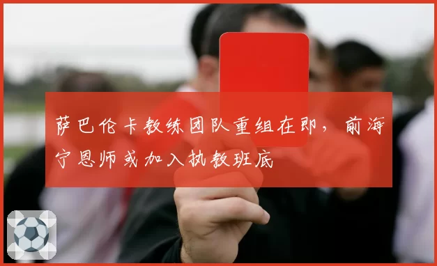 萨巴伦卡教练团队重组在即，前海宁恩师或加入执教班底