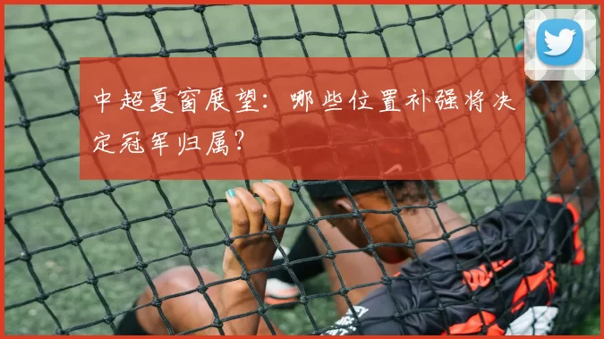 中超夏窗展望:哪些位置补强将决定冠军归属?