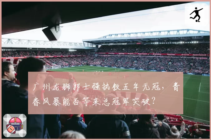 广州龙狮郭士强执教五年无冠,青春风暴能否等来总冠军突破?