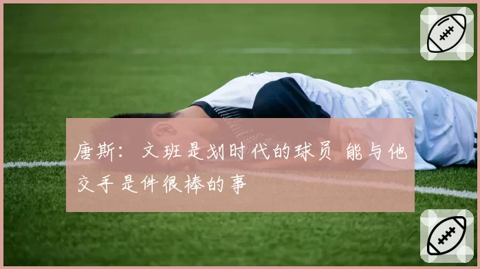 唐斯：文班是划时代的球员 能与他交手是件很棒的事