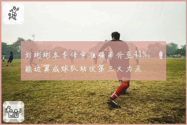 刘彬彬本季传中准确率升至41%,鲁能边翼成球队助攻第三火力点