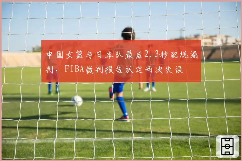 中国女篮与日本队最后2.3秒犯规漏判,FIBA裁判报告认定两次失误